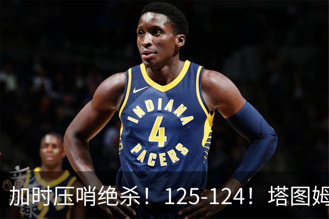 加时压哨绝杀！125-124！塔图姆一剑封喉，难怪凯尔特人给3.15亿