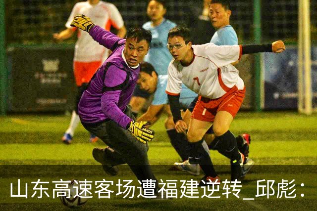 山东高速客场遭福建逆转 邱彪：今天我们是“羊”的团队