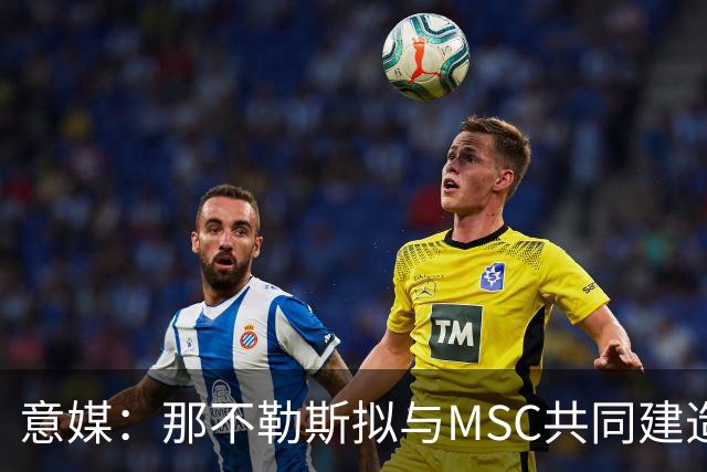 意媒：那不勒斯拟与MSC共同建造一座7万人新球场