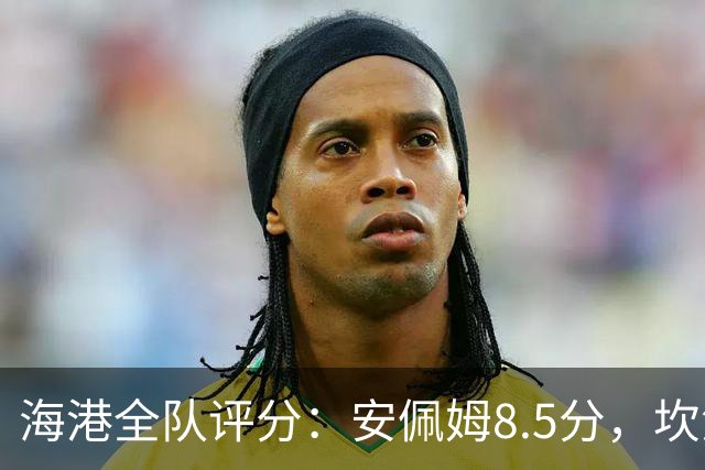 海港全队评分：安佩姆8.5分，坎波斯又香又臭 杨希最低！3将不及格