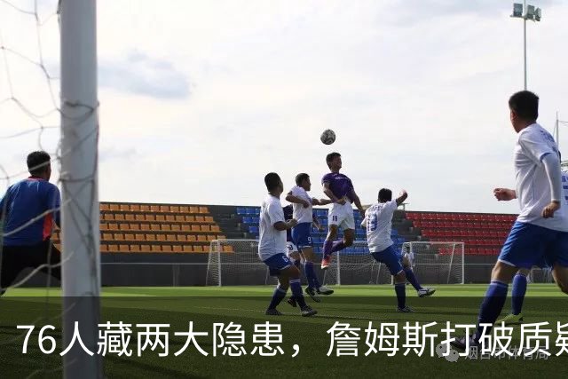 76人藏两大隐患，詹姆斯打破质疑！马克西要认清现实，一人也不配重用